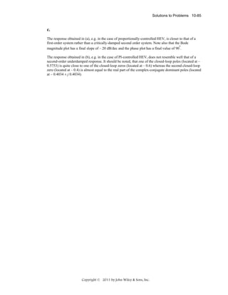Solutions to Problems 10-85

c.
The response obtained in (a), e.g. in the case of proportionally-controlled HEV, is closer to that of a
first-order system rather than a critically-damped second order system. Note also that the Bode
o
magnitude plot has a final slope of – 20 dB/dec and the phase plot has a final value of 90 .
The response obtained in (b), e.g. in the case of PI-controlled HEV, does not resemble well that of a
second-order underdamped response. It should be noted, that one of the closed-loop poles (located at –
0.5753) is quite close to one of the closed-loop zeros (located at – 0.6) whereas the second closed-loop
zero (located at – 0.4) is almost equal to the real part of the complex-conjugate dominant poles (located
at – 0.4034 ± j 0.4034).

Copyright © 2011 by John Wiley & Sons, Inc.

 
