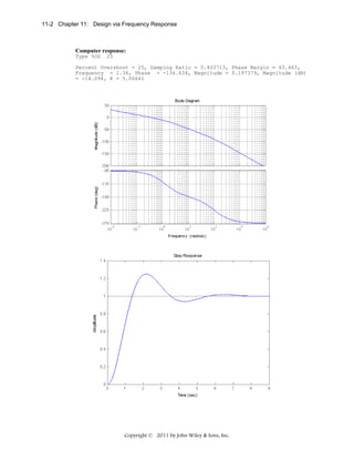 11-2 Chapter 11: Design via Frequency Response

Computer response:
Type %OS

25

Percent Overshoot = 25, Damping Ratio = 0.403713, Phase Margin = 43.463,
Frequency = 1.36, Phase = -136.634, Magnitude = 0.197379, Magnitude (dB)
= -14.094, K = 5.06641

Copyright © 2011 by John Wiley & Sons, Inc.

 