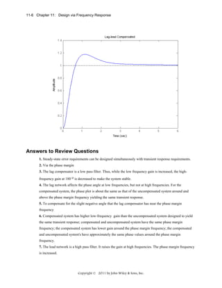 11-6 Chapter 11: Design via Frequency Response

Answers to Review Questions
1. Steady-state error requirements can be designed simultaneously with transient response requirements.
2. Via the phase margin
3. The lag compensator is a low pass filter. Thus, while the low frequency gain is increased, the highfrequency gain at 180 o is decreased to make the system stable.
4. The lag network affects the phase angle at low frequencies, but not at high frequencies. For the
compensated system, the phase plot is about the same as that of the uncompensated system around and
above the phase margin frequency yielding the same transient response.
5. To compensate for the slight negative angle that the lag compensator has near the phase margin
frequency
6. Compensated system has higher low-frequency gain than the uncompensated system designed to yield
the same transient response; compensated and uncompensated system have the same phase margin
frequency; the compensated system has lower gain around the phase margin frequency; the compensated
and uncompensated system's have approximately the same phase values around the phase margin
frequency.
7. The lead network is a high pass filter. It raises the gain at high frequencies. The phase margin frequency
is increased.

Copyright © 2011 by John Wiley & Sons, Inc.

 