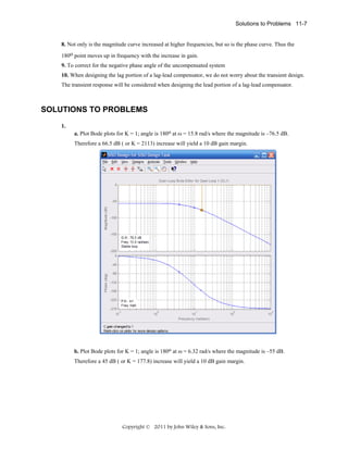 Solutions to Problems 11-7

8. Not only is the magnitude curve increased at higher frequencies, but so is the phase curve. Thus the
180o point moves up in frequency with the increase in gain.
9. To correct for the negative phase angle of the uncompensated system
10. When designing the lag portion of a lag-lead compensator, we do not worry about the transient design.
The transient response will be considered when designing the lead portion of a lag-lead compensator.

SOLUTIONS TO PROBLEMS
1.
a. Plot Bode plots for K = 1; angle is 180o at ω = 15.8 rad/s where the magnitude is –76.5 dB.
Therefore a 66.5 dB ( or K = 2113) increase will yield a 10 dB gain margin.

b. Plot Bode plots for K = 1; angle is 180o at ω = 6.32 rad/s where the magnitude is –55 dB.
Therefore a 45 dB ( or K = 177.8) increase will yield a 10 dB gain margin.

Copyright © 2011 by John Wiley & Sons, Inc.

 