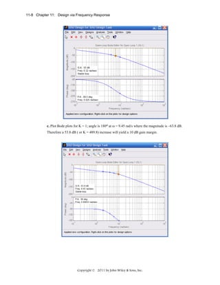 11-8 Chapter 11: Design via Frequency Response

c. Plot Bode plots for K = 1; angle is 180o at ω = 9.45 rad/s where the magnitude is –63.8 dB.
Therefore a 53.8 dB ( or K = 489.8) increase will yield a 10 dB gain margin.

Copyright © 2011 by John Wiley & Sons, Inc.

 