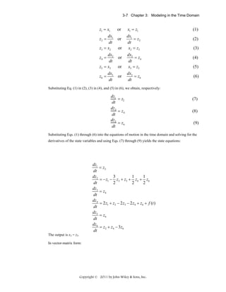3-7 Chapter 3: Modeling in the Time Domain

z1 = x1

or

dx1
dt
z3 = x2
z2 =

dx2
dt
z5 = x3
z4 =

z6 =

dx3
dt

or
or
or
or
or

x1 = z1
dx1
= z2
dt
x2 = z3
dx2
= z4
dt
x3 = z5
dx3
= z6
dt

(1)
(2)
(3)
(4)
(5)
(6)

Substituting Eq. (1) in (2), (3) in (4), and (5) in (6), we obtain, respectively:

dz1
= z2
dt
dz 3
= z4
dt
dz 5
= z6
dt

(7)
(8)
(9)

Substituting Eqs. (1) through (6) into the equations of motion in the time domain and solving for the
derivatives of the state variables and using Eqs. (7) through (9) yields the state equations:

dz1
= z2
dt
3
1
1
dz2
= − z1 − z2 + z3 + z4 + z6
2
2
2
dt
dz3
= z4
dt
dz4
= 2 z1 + z2 − 2 z3 − 2 z4 + z6 + f (t )
dt
dz5
= z6
dt
dz6
= z 2 + z 4 − 3 z6
dt
The output is x3 = z5.
In vector-matrix form:

Copyright © 2011 by John Wiley & Sons, Inc.

 