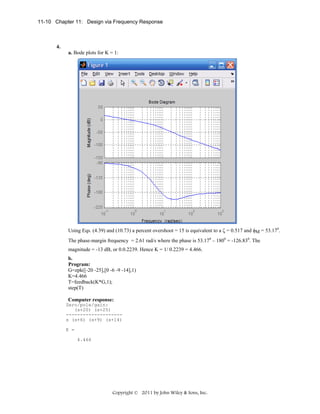 11-10 Chapter 11: Design via Frequency Response

4.
a. Bode plots for K = 1:

Using Eqs. (4.39) and (10.73) a percent overshoot = 15 is equivalent to a ζ = 0.517 and φM = 53.170.
The phase-margin frequency = 2.61 rad/s where the phase is 53.170 – 1800 = -126.830. The
magnitude = -13 dB, or 0.0.2239. Hence K = 1/ 0.2239 = 4.466.
b.
Program:
G=zpk([-20 -25],[0 -6 -9 -14],1)
K=4.466
T=feedback(K*G,1);
step(T)
Computer response:
Zero/pole/gain:
(s+20) (s+25)
-------------------s (s+6) (s+9) (s+14)
K =
4.466

Copyright © 2011 by John Wiley & Sons, Inc.

 