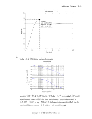 Solutions to Problems 11-11

5.
For Kv = 50, K = 350. Plot the Bode plots for this gain.

Also, since %OS = 15%, ζ = 0.517. Using Eq. (10.73), φM = 53.17o. Increasing φM by 10o we will
design for a phase margin of 63.17o. The phase margin frequency is where the phase angle is
63.17 - 180o = -116.83o, or ωφM = 3.54 rad/s. At this frequency, the magnitude is 22 dB. Start the
magnitude of the compensator at - 22 dB and draw it to 1 decade below ωφM.

Copyright © 2011 by John Wiley & Sons, Inc.

 