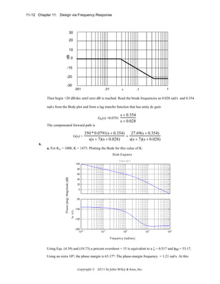 11-12 Chapter 11: Design via Frequency Response

30
20

dB

10
0

-10
-20
-30
.001

.01

v

.1

1

Then begin +20 dB/dec until zero dB is reached. Read the break frequencies as 0.028 rad/s and 0.354
rad/s from the Bode plot and form a lag transfer function that has unity dc gain:
Gc(s) =0.0791

s + 0.354
s + 0.028

The compensated forward path is
G(s) =

27.69(s + 0.354)
350 * 0.0791(s + 0.354)
=
s(s + 7)(s + 0.028)
s(s + 7)(s + 0.028)

6.
a. For Kv = 1000, K = 1473. Plotting the Bode for this value of K:

Using Eqs. (4.39) and (10.73) a percent overshoot = 15 is equivalent to a ζ = 0.517 and φM = 53.17.
Using an extra 10o, the phase margin is 63.17o. The phase-margin frequency = 1.21 rad/s. At this

Copyright © 2011 by John Wiley & Sons, Inc.

 