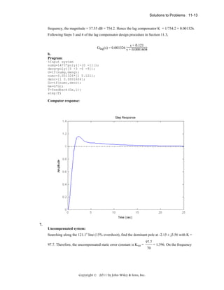 Solutions to Problems 11-13

frequency, the magnitude = 57.55 dB = 754.2. Hence the lag compensator K = 1/754.2 = 0.001326.
Following Steps 3 and 4 of the lag compensator design procedure in Section 11.3,
s + 0.121
Glag(s) = 0.001326 s + 0.0001604
b.
Program:
%Input system
numg=1473*poly([-10 -11]);
deng=poly([0 -3 -6 -9]);
G=tf(numg,deng);
numc=0.001326*[1 0.121];
denc=[1 0.0001604];
Gc=tf(numc,denc);
Ge=G*Gc;
T=feedback(Ge,1);
step(T)

Computer response:

7.
Uncompensated system:
Searching along the 121.1o line (15% overshoot), find the dominant pole at -2.15 ± j3.56 with K =
97.7. Therefore, the uncompensated static error constant is Kvo =

Copyright © 2011 by John Wiley & Sons, Inc.

97.7
70

= 1.396. On the frequency

 