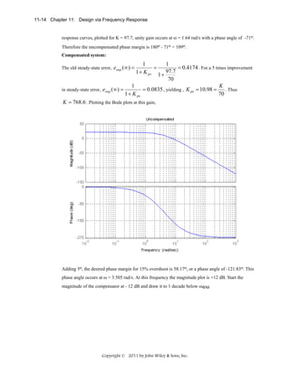 11-14 Chapter 11: Design via Frequency Response

response curves, plotted for K = 97.7, unity gain occurs at ω = 1.64 rad/s with a phase angle of -71o.
Therefore the uncompensated phase margin is 180o - 71o = 109o.
Compensated system:

1
1
=
= 0.4174 . For a 5 times improvement
1 + K po 1 + 97.7
70
K
1
. Thus
in steady-state error, estep (∞) =
= 0.0835 , yielding , K pn = 10.98 =
1 + K pn
70
K = 768.6 . Plotting the Bode plots at this gain,
The old steady-state error, estep (∞) =

Adding 5o, the desired phase margin for 15% overshoot is 58.17o, or a phase angle of -121.83o. This
phase angle occurs at ω = 3.505 rad/s. At this frequency the magnitude plot is +12 dB. Start the
magnitude of the compensator at - 12 dB and draw it to 1 decade below ωΦM.

Copyright © 2011 by John Wiley & Sons, Inc.

 