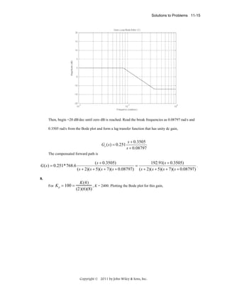 Solutions to Problems 11-15

Then, begin +20 dB/dec until zero dB is reached. Read the break frequencies as 0.08797 rad/s and
0.3505 rad/s from the Bode plot and form a lag transfer function that has unity dc gain,

Gc ( s ) = 0.251

s + 0.3505
s + 0.08797

The compensated forward path is

G ( s ) = 0.251*768.6

( s + 0.3505)
192.91( s + 0.3505)
=
.
( s + 2)( s + 5)( s + 7)( s + 0.08797) ( s + 2)( s + 5)( s + 7)( s + 0.08797)

8.
For K p

= 100 =

K (4)
, K = 2400. Plotting the Bode plot for this gain,
(2)(6)(8)

Copyright © 2011 by John Wiley & Sons, Inc.

 