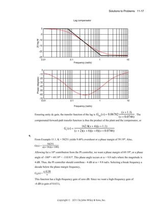 Solutions to Problems 11-17

Lag compensator

0

20 log M

-5
-10
-15
-20
-25
0.01

0.1

1

10

1

10

Frequency (rad/s)
0
Phase (degrees)

-10
-20
-30
-40
-50
-60
-70
0.01

0.1
Frequency (rad/s)

Ensuring unity dc gain, the transfer function of the lag is Glag ( s ) =

0.06782

( s + 1.1)
. The
( s + 0.0746)

compensated forward-path transfer function is thus the product of the plant and the compensator, or

Ge (s ) =

162.8( s + 4)(s + 1.1)
(s + 2)(s + 6)(s + 8)( s + 0.0746)

9.
From Example 11.1, K = 58251 yields 9.48% overshoot or a phase margin of 59.19o. Also,
58251
G(s) = s(s+36)(s+100)
Allowing for a 10o contribution from the PI controller, we want a phase margin of 69.19o, or a phase
angle of -180o + 69.19o = -110.81o. This phase angle occurs at ω = 9.8 rad/s where the magnitude is
4 dB. Thus, the PI controller should contribute - 4 dB at ω = 9.8 rad/s. Selecting a break frequency a
decade below the phase margin frequency,
Gc(s) =

s+0.98
s

This function has a high-frequency gain of zero dB. Since we want a high-frequency gain of
-4 dB (a gain of 0.631),

Copyright © 2011 by John Wiley & Sons, Inc.

 