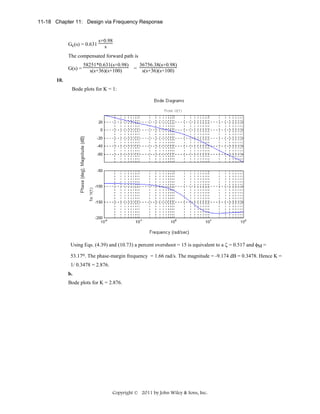 11-18 Chapter 11: Design via Frequency Response

Gc(s) = 0.631

s+0.98
s

The compensated forward path is
G(s) =

58251*0.631(s+0.98)
s(s+36)(s+100)

=

36756.38(s+0.98)
s(s+36)(s+100)

10.
Bode plots for K = 1:

Using Eqs. (4.39) and (10.73) a percent overshoot = 15 is equivalent to a ζ = 0.517 and φM =
53.17o. The phase-margin frequency = 1.66 rad/s. The magnitude = -9.174 dB = 0.3478. Hence K =
1/ 0.3478 = 2.876.
b.
Bode plots for K = 2.876.

Copyright © 2011 by John Wiley & Sons, Inc.

 