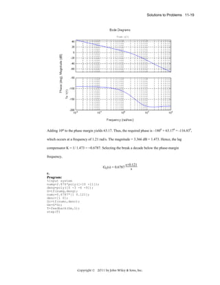 Solutions to Problems 11-19

Adding 10o to the phase margin yields 63.17. Thus, the required phase is –1800 + 63.170 = -116.830,
which occurs at a frequency of 1.21 rad/s. The magnitude = 3.366 dB = 1.473. Hence, the lag
compensator K = 1/ 1.473 = =0.6787. Selecting the break a decade below the phase-margin
frequency,
Gc(s) = 0.6787

s+0.121
s

c.
Program:
%Input system
numg=2.876*poly([-10 -11]);
deng=poly([0 -3 -6 -9]);
G=tf(numg,deng);
numc=0.6787*[1 0.121];
denc=[1 0];
Gc=tf(numc,denc);
Ge=G*Gc;
T=feedback(Ge,1);
step(T)

Copyright © 2011 by John Wiley & Sons, Inc.

 
