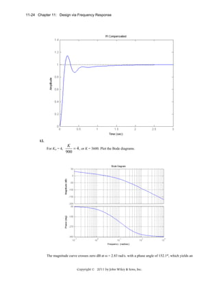 11-24 Chapter 11: Design via Frequency Response

12.
For Kv = 4,

K
= 4 , or K = 3600. Plot the Bode diagrams.
900

The magnitude curve crosses zero dB at ω = 2.83 rad/s. with a phase angle of 152.1o, which yields an

Copyright © 2011 by John Wiley & Sons, Inc.

 