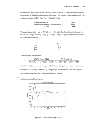 Solutions to Problems 11-25

uncompensated phase margin of 27.9o. Thus, we need an additional 12.1o plus an additional amount
to compensate for the fact that the phase margin frequency will increase. Assume a lead network with
a phase contribution of 22.1o. Using Eqs. (11.11), and (11.12),
The value of beta is:
The |G(jwmax)| for the compensator is:
or in db:

0.453
1.485
3.44

The magnitude curve has a gain of -3.44 dB at ω = 3.625 rad/s. Therefore, choose this frequency as
the new phase margin frequency. Using Eqs. (11.9) and (11.6), the compensator transfer function has
the following specifications:

T
zero
pole
gain

0.41
-2.44
-5.38
2.21

The compensated forward path is

G(s) =

3600* 2.21( s + 2.44)
7956( s + 2.44)
=
s ( s + 3)( s + 15)( s + 20)( s + 5.38) s ( s + 3)( s + 15)( s + 20)( s + 5.38)

A Bode plot of G(s) shows a phase margin of 37.8o. Thus, a redesign is necessary to meet the exact
requirement. This redesign can be done by adding a larger correction factor to the phase required
from the lead compensator, See Control Solutions for the redesign.
13.
a. Gain-compensated time response:

Copyright © 2011 by John Wiley & Sons, Inc.

 