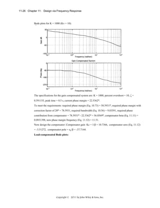11-26 Chapter 11: Design via Frequency Response

Bode plots for K = 1000 (Kv = 10):

The specifications for the gain compensated system are: K = 1000, percent overshoot = 10, ζ =
0.591155, peak time = 0.5 s, current phase margin = 22.5362o.
To meet the requirements: required phase margin (Eq. 10.73) = 58.5931o, required phase margin with
correction factor of 20o = 78.5931, required bandwidth (Eq. 10.56) = 9.03591, required phase
contribution from compensator = 78.5931o - 22.5362o = 56.0569o, compensator beta (Eq. 11.11) =
0.0931398, new phase margin frequency (Eq. 11.12) = 11.51.
Now design the compensator: Compensator gain Kc = 1/β = 10.7366, compensator zero (Eq. 11.12)
= -3.51272, compensator pole = zc/β = -37.7144.
Lead-compensated Bode plots:

Copyright © 2011 by John Wiley & Sons, Inc.

 