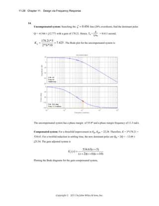11-28 Chapter 11: Design via Frequency Response

14.
Uncompensated system: Searching the

ζ = 0.456

line (20% overshoot), find the dominant poles

Q = -6.544 ± j12.771 with a gain of 178.21. Hence, Ts =

Kp =

4
= 0.611 second,
ζωn

178.21*5
= 7.425 . The Bode plot for the uncompensated system is:
2*6*10

The uncompensated system has a phase margin of 55.8o and a phase margin frequency of 11.3 rad/s.
Compensated system: For a threefold improvement in Kp, Kpn = 22.28. Therefore, K = 3*178.21 =
534.63. For a twofold reduction in settling time, the new dominant poles are Qn = 2Q = - 13.09 ±
j25.54. The gain adjusted system is

Gc ( s ) =

534.63( s + 5)
( s + 2)( s + 6)( s + 10)

Plotting the Bode diagrams for the gain compensated system,

Copyright © 2011 by John Wiley & Sons, Inc.

 