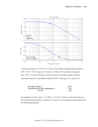Solutions to Problems 11-29

At unity gain the phase is -147.8o at ω = 21.9 rad/s. Thus, the gain compensated phase margin is
180o – 147.8o = 32.2o. Using Eq. (10.73) with ζ = 0.456 (i.e. 20% overshoot), the required
ΦM = 48.15o. We add 15.95o plus a correction factor of 5o to the phase margin of the gain
compensated system for a total additional phase of 20.95o. Using Eqs. (11.11), and (11.12),

The value of beta is:
The |G(jwmax)| for the compensator is:
or in db:

0.473
1.45
3.25

The magnitude curve has a gain of -3.25 dB at ω = 26.9 rad/s. Therefore, choose this frequency as
the new phase margin frequency. Using Eqs. (11.9) and (11.6), the compensator transfer function has
the following specifications:

Copyright © 2011 by John Wiley & Sons, Inc.

 