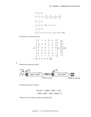 3-9 Chapter 3: Modeling in the Time Domain

•

•

z1 = x1 = z2
•
••
1
1
1
1
z2 = x1 = − z2 − z1 + z4 + z6 + z5
2
2
2
2
•

•

•

••

•

•

z3 = x2 = z4
z4 = x2 = z2 − 2 z4 − z3 + z6 + z5
z5 = x3 = z6
•

••

z6 = x3 = z2 + z1 + z4 + z3 − 2 z6 − 2 z5 + f (t )
Converting to vector-matrix form,

⎡ 0
⎢ 1
⎢−
⎢ 2
•
z=⎢ 0
⎢
⎢ 0
⎢ 0
⎢
⎢ 1
⎣

0 0 0⎤
⎡0⎤
1 1 1⎥
⎢0⎥
⎥
−1 0
⎢ ⎥
2 2 2⎥
⎢0⎥
0 0 1 0 0 ⎥ z + ⎢ ⎥ f (t )
⎥
⎢0⎥
1 −1 − 2 1 1 ⎥
⎢0⎥
0 0 0 0 1⎥
⎢ ⎥
⎥
⎢1 ⎥
⎣ ⎦
1 1 1 −2 − 2 ⎥
⎦
1

0

y = [1 0 0 0 0 0] z

6.
Drawing the equivalent network,

3.33 T
555.56

Writing the equations of motion,

(555.56s 2 + 100)θ 2 − 100θ3 = 3.33T
−100θ 2 + (100s 2 + 100s + 100)θ3 = 0
Taking the inverse Laplace transform and simplifying,

Copyright © 2011 by John Wiley & Sons, Inc.

 