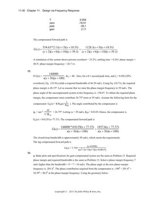 11-30 Chapter 11: Design via Frequency Response

T
zero
pole
gain

0.054
-18.51
-39.1
2.11

The compensated forward path is

G (s) =

534.63* 2.11( s + 5)( s + 18.51)
1128.1( s + 5)( s + 18.51)
=
( s + 2)( s + 6)( s + 10)( s + 39.1) ( s + 2)( s + 6)( s + 10)( s + 39.1)

A simulation of the system shows percent overshoot = 23.2%, settling time = 0.263, phase margin =
48.4o, phase margin frequency = 26.7 r/s.
15.
If G(s) =

144000
, Kv = 40. Also, for a 0.1 second peak time, and ζ = 0.456 (20%
s(s + 36)(s + 100)

overshoot), Eq. (10.56) yields a required bandwidth of 46.59 rad/s. Using Eq. (10.73), the required
phase margin is 48.15o. Let us assume that we raise the phase margin frequency to 39 rad/s. The
phase angle of the uncompensated system at this frequency is -158.6o. To obtain the required phase
margin, the compensator must contribute 26.75o more at 39 rad/s. Assume the following form for the
1
compensator: Gc(s) = K'KD(s+K ). The angle contributed by the compensator is
D

φc = tan-1

ω
1/ K D

= 26.75o. Letting ω = 39 rad/s, KD = 0.0129. Hence, the compensator is

Gc(s) = 0.0129 (s+77.37). The compensated forward path is

G(s) =

144000 * 0.0129(s + 77.37) 1857.6(s + 77.37)
=
s(s + 36)(s + 100)
s(s + 36)(s + 100)

The closed-loop bandwidth is approximately 50 rad/s, which meets the requirements.
The lag compensated forward path is
G(s) = 7.759

(s+0.058)
s(s2+2s+5)(s+3)(s+0.0015)

16.
a. Bode plots and specifications for gain compensated system are the same as Problem 13. Required
phase margin and required bandwidth is the same as Problem 13. Select a phase margin frequency 7
rad/s higher than the bandwidth = 9 + 7 = 16 rad/s. The phase angle at the new phase-margin
frequency is -201.60. The phase contribution required from the compensator is –1800 + 201.60 +
58.590 = 80.20 at the phase-margin frequency. Using the geometry below:

Copyright © 2011 by John Wiley & Sons, Inc.

 