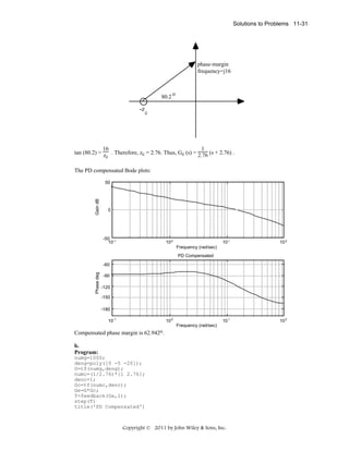 Solutions to Problems 11-31

phase-margin
frequency=j16

80.2

o

-z c

16
1
tan (80.2) = z . Therefore, zc = 2.76. Thus, Gc (s) = 2.76 (s + 2.76) .
c
The PD compensated Bode plots:

Gain dB

50

0

-50 -1
10

10 0

10 1

10 2

10 1

10 2

Frequency (rad/sec)
PD Compensated

Phase deg

-60
-90
-120
-150
-180
10-1

10 0
Frequency (rad/sec)

Compensated phase margin is 62.942o.
b.
Program:
numg=1000;
deng=poly([0 -5 -20]);
G=tf(numg,deng);
numc=(1/2.76)*[1 2.76];
denc=1;
Gc=tf(numc,denc);
Ge=G*Gc;
T=feedback(Ge,1);
step(T)
title('PD Compensated')

Copyright © 2011 by John Wiley & Sons, Inc.

 