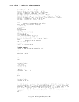 11-38 Chapter 11: Design via Frequency Response

fprintf(',
fprintf(',
fprintf(',
fprintf(',
fprintf(',
fprintf(',
fprintf(',
fprintf('
fprintf('

Peak Time = %g',Tp)
Current Phase Margin = %g',Pm)
Required Phase Margin = %g',Pmreq)
Required Bandwidth = %g',wBW)
New phase margin frequency = %g',wpm)
Phase angle at new phase margin frequency = %g',Pwpm)
Required Phase Contribution from Compensator = %g',Pc)
Compensator gain, Kc = %g',Kc)
Compensator zero,= %g',-zc)

pause
%Generate compensated Bode plots
%Make a Bode plot and get Bode data
%Get Bode data
'G(s)Gc(s)'
Ge=G*Gc;
Gezpk=zpk(Ge)
bode(Ge)
title('PD Compensated')
w=0.01:0.1:100;
[M,P]=bode(Ge,w);
%Find compensated phase margin
[Gm,Pm,wcp,wcg]=margin(M,P,w);
fprintf('nCompensated Phase Margin,= %g',Pm)
pause
%Generate step response
T=feedback(Ge,1);
step(T)
title('PD Compensated')

Computer response:
Type K to meet steady-state error

360

ans =
Open-loop system
ans =
G(s)
Zero/pole/gain:
360 (s+1)
------------s (s+6) (s+2)
Type %OS 10
Type peak time

0.1

ans =
Gc(s)
Zero/pole/gain:
0.05544 (s+18.04)
K = 360 Percent Overshoot = 10, Damping Ratio = 0.591155, Peak Time = 0.1,
Current Phase Margin = 21.0851, Required Phase Margin = 78.5931, Required
Bandwidth = 45.1795, New phase margin frequency = 52.21, Phase angle at new
phase margin frequency = -172.348, Required Phase Contribution from
Compensator = 70.9409 Compensator gain, Kc = 0.0554397 Compensator zero,=
-18.0376
ans =

Copyright © 2011 by John Wiley & Sons, Inc.

 