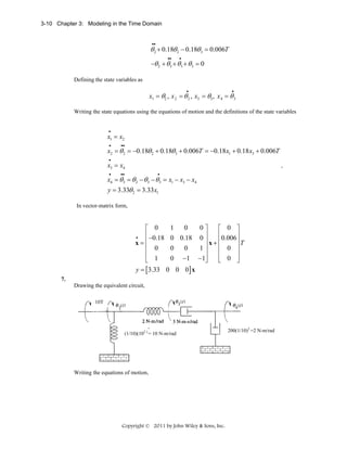 3-10 Chapter 3: Modeling in the Time Domain

••

θ 2 + 0.18θ 2 − 0.18θ 3 = 0.006T
••

•

−θ 2 + θ3 + θ3 + θ 3 = 0
Defining the state variables as
•

•

x1 = θ2 , x 2 = θ 2 , x3 = θ3 , x 4 = θ 3
Writing the state equations using the equations of motion and the definitions of the state variables
•

x1 = x2
•

••

x2 = θ 2 = −0.18θ 2 + 0.18θ 3 + 0.006T = −0.18 x1 + 0.18 x3 + 0.006T
•

x3 = x4
•

,

••

•

x4 = θ3 = θ 2 − θ3 − θ3 = x1 − x3 − x4
y = 3.33θ 2 = 3.33x1
In vector-matrix form,

⎡ 0
⎢ −0.18
•
x=⎢
⎢ 0
⎢
⎣ 1

1
0
0⎤
⎡ 0 ⎤
⎥
⎢0.006 ⎥
0 0.18 0 ⎥
⎥T
x+⎢
⎢ 0 ⎥
0
0
1⎥
⎥
⎢
⎥
0 −1 −1⎦
⎣ 0 ⎦
y = [3.33 0 0 0] x

7.
Drawing the equivalent circuit,
10T

(1/10)(102 ) = 10 N-m/rad

Writing the equations of motion,

Copyright © 2011 by John Wiley & Sons, Inc.

200(1/10)2 =2 N-m/rad

 