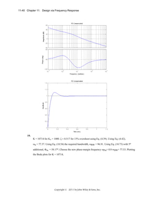 11-40 Chapter 11: Design via Frequency Response

19.

K = 10714 for Kv = 1000. ζ = 0.517 for 15% overshoot using Eq. (4.39). Using Eq. (4.42),
ωn = 77.37. Using Eq. (10.54) the required bandwidth, ωBW = 96.91. Using Eq. (10.73) with 5o
additional, Φm = 58.17o. Choose the new phase-margin frequency ωPm= 0.8 wBW= 77.53. Plotting
the Bode plots for K = 10714,

Copyright © 2011 by John Wiley & Sons, Inc.

 