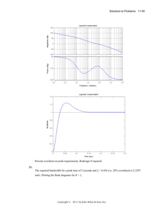 Solutions to Problems 11-45

Percent overshoot exceeds requirements. Redesign if required.
21.

The required bandwidth for a peak time of 2 seconds and ζ = 0.456 (i.e. 20% overshoot) is 2.3297
rad/s. Plotting the Bode diagrams for K = 1,

Copyright © 2011 by John Wiley & Sons, Inc.

 