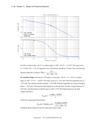 11-46 Chapter 11: Design via Frequency Response

For 20% overshoot, ΦM = 48.15o, or a phase angle of -180o + 48.15o = -131.85o. This angle occurs
at 1.12 rad/s. If K = 13.1, the magnitude curve will intersect zero dB at 1.12 rad/s. Thus, the following
function yields 20% overshoot: G(s) =

13.1
.
s ( s + 2)( s + 5)

PI controller design: Allowing for a 5o margin, we want ΦM = 48.15o + 5o = 53.15o, or a phase
angle of -180o + 53.15o = -126.85o. This angle occurs at ω = 0.97 rad/s where the magnitude curve is
1.5321 dB. The controller should contribute - 1.5321 dB so that the magnitude curve passes through 0
dB at ω = 0.97 rad/s. Choosing the break frequency one decade below the phase margin frequency of
0.97 rad/s, and adjusting the controller's gain to yield -1.5321 dB at high frequencies, the ideal
integral controller is

G cPI (s) =

1.198( s + 0.097)
s

and the PI compensated forward path is

G PI (s) = G(s)G cPI (s) =

15.694(s+0.097)
s 2 ( s + 2)( s + 5)

Plotting the Bode diagram for the PI compensated system yields,

Copyright © 2011 by John Wiley & Sons, Inc.

 