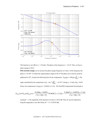 Solutions to Problems 11-47

This function is zero dB at ω = 1.28 rad/s. The phase at this frequency is – 141.4o. Thus, we have a
phase margin of 38.6o.
PID controller design: Let us increase the phase margin frequency to 4 rad/s. At this frequency the
phase is -193.48o. To obtain the required phase margin of 48.15o the phase curve must be raised an
1
additional 61.63o. Assume the following form for the compensator : GcPD(s) = K'KD(s+K ). The
D

ω
angle contributed by the compensator is φc = tan-1 1/K

D

= 61.63o. Letting ω = 4 rad/s, KD = 0.463.

Hence, the compensator is GcPD (s) = 0.463K' (s+2.16). The final PID compensated forward path is

G PID (s)=G PI ( s )GcPD ( s ) =

15.694( s + 0.097)
2.266 K ' ( s + 0.097)( s + 2.16)
*0.463K ' ( s + 2.16) =
s 2 ( s + 2)( s + 5)
s 2 ( s + 2)( s + 5)

Letting K' = 1 the magnitude of this function at 4 rad/s is -20.92 dB. Thus, K' must be adjusted to
bring the magnitude to zero dB. Hence, K' = 11.12 (20.92 dB).

Copyright © 2011 by John Wiley & Sons, Inc.

 