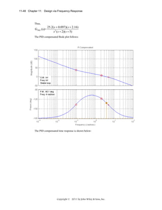 11-48 Chapter 11: Design via Frequency Response

Thus,

G PID (s)=

25.2( s + 0.097)( s + 2.16)
s 2 ( s + 2)( s + 5)

The PID compensated Bode plot follows:

The PID compensated time response is shown below:

Copyright © 2011 by John Wiley & Sons, Inc.

 