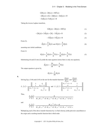 3-11 Chapter 3: Modeling in the Time Domain

12θ 2 ( s ) − 2θ3 ( s ) = 10T ( s )
−2θ 2 ( s ) + (3s + 2)θ3 ( s ) − 3sθ 4 ( s ) = 0
−3sθ3 ( s ) + 5sθ 4 ( s ) = 0
Taking the inverse Laplace transform,

12θ 2 (t ) − 2θ3 (t ) = 10T (t )
•

(1)

•

−2θ 2 (t) + 3 θ 3 (t) + 2θ 3 − 3 θ 4 (t) = 0
•

(2)

•

−3 θ3 (t) + 5 θ 4 (t) = 0

(3)

From (3),

5
3

•

•

θ 3 (t ) = θ4 (t )

and

5
3

θ 3 (t ) = θ4 (t )

(4)

assuming zero initial conditions.
From (1)

1
6

5
6

θ 2 (t ) = θ3 (t ) + T (t ) =

5
5
θ 4 (t ) + T (t )
18
6

(5)

Substituting (4) and (5) into (2) yields the state equation (notice there is only one equation),
•

θ 4 (t ) = −

25
5
θ 4 (t ) + T (t )
18
6

The output equation is given by,

θL ( t) =

1
θ 4 (t )
10

8.
Solving Eqs. (3.44) and (3.45) in the text for the transfer functions

X

1

s

−K
M 2 s2 + K

0
F

=

M 1 s2 + D s + K
−K

−K
M 2 s2 + K

and X

2

X1 (s)
X (s )
and 2
:
F( s )
F (s )

=

0
F

M 1 s2 + D s + K
−K

s

M 1 s2 + D s + K
−K

−K
M 2 s2 + K

Thus,
X1 s
F s

=

X2 s
F s

=

K
4

3

2

2

M 2 M 1 s +D M 2 s +K M 2 s +K M 1 s +D K s

and
2

M 1 s +D s +K
4

3

2

2

M 2 M 1 s +D M 2 s +K M 2 s +K M 1 s +D K s

Multiplying each of the above transfer functions by s to find velocity yields pole/zero cancellation at
the origin and a resulting transfer function that is third order.

Copyright © 2011 by John Wiley & Sons, Inc.

 