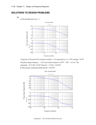 11-52 Chapter 11: Design via Frequency Response

SOLUTIONS TO DESIGN PROBLEMS
23.
a. Plot the Bode plot for K = 1.

Using Eqs. (4.39) and (10.73) a percent overshoot = 10 is equivalent to a ζ = 0.591 and φM = 58.590.
The phase-margin frequency = 1.933 rad/s where the phase is 58.590 – 1800 = -121.410. The
magnitude = 38.37 dB, or 82.85. Hence K = 1/ 82.85 = 0.01207.
b. Plot the gain-compensated Bode plot (K = 0.01207).

Copyright © 2011 by John Wiley & Sons, Inc.

 