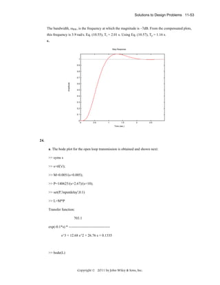 Solutions to Design Problems 11-53
The bandwidth, ωBW, is the frequency at which the magnitude is –7dB. From the compensated plots,
this frequency is 3.9 rad/s. Eq. (10.55), Ts = 2.01 s. Using Eq. (10.57), Tp = 1.16 s.
c.
Step Response

1
0.9
0.8

Amplitude

0.7
0.6
0.5
0.4
0.3
0.2
0.1
0

0

0.5

1

1.5

2

2.5

Time (sec.)

24.
a. The bode plot for the open loop transmission is obtained and shown next:
>> syms s
>> s=tf('s');
>> M=0.005/(s+0.005);
>> P=140625/(s+2.67)/(s+10);
>> set(P,'inputdelay',0.1)
>> L=M*P
Transfer function:
703.1
exp(-0.1*s) * ---------------------------------s^3 + 12.68 s^2 + 26.76 s + 0.1335

>> bode(L)

Copyright © 2011 by John Wiley & Sons, Inc.

 