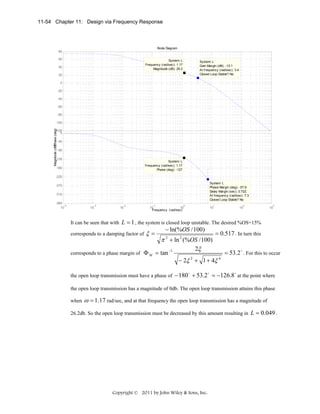 11-54 Chapter 11: Design via Frequency Response

Bode Diagram
80
60

System: L
Frequency (rad/sec): 1.17
Magnitude (dB): 26.2

40

System: L
Gain Margin (dB): -13.1
At frequency (rad/sec): 3.4
Closed Loop Stable? No

20
0
-20
-40
-60
-80

Magnitude (dB)
Phase (deg)

-100
-120
0
-45
-90

-135

System: L
Frequency (rad/sec): 1.17
Phase (deg): -127

-180
-225

System: L
Phase Margin (deg): -57.9
Delay Margin (sec): 0.722
At frequency (rad/sec): 7.3
Closed Loop Stable? No

-270
-315
-360
-4
10

-3

-2

10

10

-1

0

10
10
Frequency (rad/sec)

1

10

2

10

3

10

L = 1 , the system is closed loop unstable. The desired %OS=15%
− ln(%OS / 100)
= 0.517 . In turn this
corresponds to a damping factor of ξ =
π 2 + ln 2 (%OS / 100)
2ξ
−1
corresponds to a phase margin of Φ M = tan
= 53.2 o . For this to occur
− 2ξ 2 + 1 + 4ξ 4

It can be seen that with

the open loop transmission must have a phase of

− 180 o + 53.2 o = −126.8 o at the point where

the open loop transmission has a magnitude of 0db. The open loop transmission attains this phase
when

ω = 1.17 rad/sec, and at that frequency the open loop transmission has a magnitude of

26.2db. So the open loop transmission must be decreased by this amount resulting in L = 0.049 .

Copyright © 2011 by John Wiley & Sons, Inc.

 