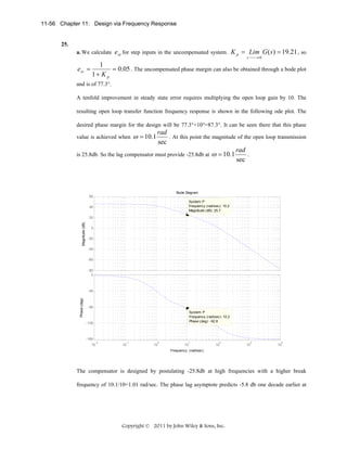 11-56 Chapter 11: Design via Frequency Response

a. We calculate e ss for step inputs in the uncompensated system. K p = Lim G ( s ) = 19.21 , so
s⎯
⎯→ 0

e ss =

1
= 0.05 . The uncompensated phase margin can also be obtained through a bode plot
1+ K p

and is of 77.3°.
A tenfold improvement in steady state error requires multiplying the open loop gain by 10. The
resulting open loop transfer function frequency response is shown in the following ode plot. The
desired phase margin for the design will be 77.3°+10°=87.3°. It can be seen there that this phase

rad
. At this point the magnitude of the open loop transmission
sec
rad
.
is 25.8db. So the lag compensator must provide -25.8db at ω = 10.1
sec

value is achieved when

ω = 10.1

Bode Diagram
60
System: P
Frequency (rad/sec): 10.2
Magnitude (dB): 25.7

40

Magnitude (dB)

20
0
-20
-40
-60
-80
0

-45
Phase (deg)

25.

-90
System: P
Frequency (rad/sec): 10.2
Phase (deg): -92.8

-135

-180
-2

10

-1

10

0

10

1

10

2

10

3

10

4

10

Frequency (rad/sec)

The compensator is designed by postulating -25.8db at high frequencies with a higher break
frequency of 10.1/10=1.01 rad/sec. The phase lag asymptote predicts -5.8 db one decade earlier at

Copyright © 2011 by John Wiley & Sons, Inc.

 