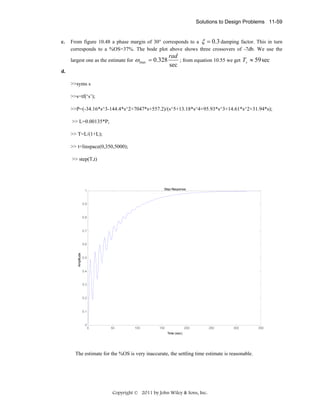 Solutions to Design Problems 11-59

c.

From figure 10.48 a phase margin of 30° corresponds to a ξ = 0.3 damping factor. This in turn
corresponds to a %OS=37%. The bode plot above shows three crossovers of -7db. We use the
largest one as the estimate for

ω max = 0.328

rad
; from equation 10.55 we get Ts ≈ 59 sec
sec

d.
>>syms s
>>s=tf(‘s’);
>>P=(-34.16*s^3-144.4*s^2+7047*s+557.2)/(s^5+13.18*s^4+95.93*s^3+14.61*s^2+31.94*s);
>> L=0.00135*P;
>> T=L/(1+L);
>> t=linspace(0,350,5000);
>> step(T,t)

Step Response

1

0.9

0.8

0.7

Amplitude

0.6

0.5

0.4

0.3

0.2

0.1

0

0

50

100

150

200

250

300

Time (sec)

The estimate for the %OS is very inaccurate, the settling time estimate is reasonable.

Copyright © 2011 by John Wiley & Sons, Inc.

350

 