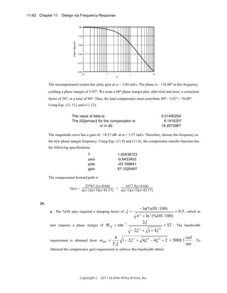 11-62 Chapter 11: Design via Frequency Response

The uncompensated system has unity gain at ω = 2.04 rad/s. The phase is - 176.08o at this frequency
yielding a phase margin of 3.92o. We want a 60o phase margin plus, after trial and error, a correction
factor of 20o, or a total of 80o. Thus, the lead compensator must contribute 80o - 3.92o = 76.08o.
Using Eqs. (11.11), and (11.12),
The value of beta is:
The |G(jwmax)| for the compensator is:
or in db:

0.01490254
8.1916207
18.2673967

The magnitude curve has a gain of - 18.27 dB at ω = 5.27 rad/s. Therefore, choose this frequency as
the new phase margin frequency. Using Eqs. (11.9) and (11.6), the compensator transfer function has
the following specifications:
T
zero
pole
gain

1.55438723
-0.6433403
-43.169841
67.1026497

The compensated forward path is
25*67.1(s+0.64)
1677.5(s+0.64)
G(s) = s(s+1)(s+5)(s+43.17) = s(s+1)(s+5)(s+43.17)

29.
a. The %OS spec required a damping factor of
turn requires a phase margin of Φ M = tan

requirement is obtained from

ω BW =

ξ=

−1

− ln(%OS / 100)

π 2 + ln 2 (%OS / 100)
2ξ
o

− 2ξ + 1 + 4ξ
2

= 0.5 , which in

= 52 . The bandwidth

4

rad
4
. To
1 − 2ξ 2 + 4ξ 4 − 4ξ 2 + 2 = 5088.1
Ts ξ
sec

obtained the compensator gain requirement to achieve this bandwidth obtain

Copyright © 2011 by John Wiley & Sons, Inc.

 