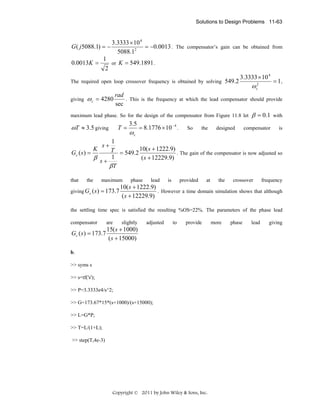 Solutions to Design Problems 11-63

G ( j 5088.1) = −
1

0.0013K =

2

3.3333 × 10 4
= −0.0013 . The compensator’s gain can be obtained from
5088.12
or K = 549.1891 .

The required open loop crossover frequency is obtained by solving 549.2
giving

ω c = 4280

3.3333 × 10 4

ω c2

rad
. This is the frequency at which the lead compensator should provide
sec

β = 0.1

with

compensator

is

maximum lead phase. So for the design of the compensator from Figure 11.8 let

ωT ≈ 3.5 giving

= 1,

T=

3.5

ωc

= 8.1776 × 10 − 4 .

So

the

designed

1
K
T = 549.2 10( s + 1222.9) . The gain of the compensator is now adjusted so
Gc ( s ) =
β s+ 1
( s + 12229.9)
βT
s+

that

the

giving Gc ( s )

maximum

= 173.7

phase

lead

is

provided

at

the

crossover

frequency

10( s + 1222.9)
. However a time domain simulation shows that although
( s + 12229.9)

the settling time spec is satisfied the resulting %OS=22%. The parameters of the phase lead
compensator

are

slightly

15( s + 1000)
Gc ( s ) = 173.7
( s + 15000)

adjusted

to

provide

b.
>> syms s
>> s=tf('s');
>> P=3.3333e4/s^2;
>> G=173.67*15*(s+1000)/(s+15000);
>> L=G*P;
>> T=L/(1+L);
>> step(T,4e-3)

Copyright © 2011 by John Wiley & Sons, Inc.

more

phase

lead

giving

 