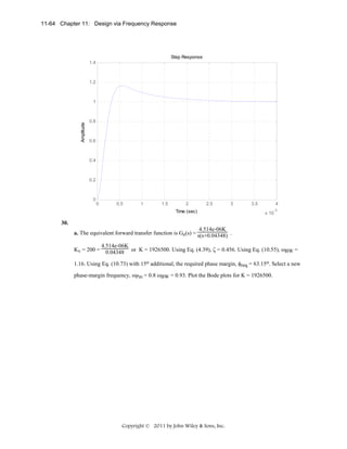 11-64 Chapter 11: Design via Frequency Response

Step Response
1.4

1.2

Amplitude

1

0.8

0.6

0.4

0.2

0

0

0.5

1

1.5

2

2.5

3

Time (sec)

3.5

4
-3

x 10

30.
4.514e-06K
a. The equivalent forward transfer function is Ge(s) = s(s+0.04348) .
Kv = 200 =

4.514e-06K
0.04348 or K = 1926500. Using Eq. (4.39), ζ = 0.456. Using Eq. (10.55), ωBW =

1.16. Using Eq. (10.73) with 15o additional, the required phase margin, φreq = 63.15o. Select a new
phase-margin frequency, ωPm = 0.8 ωBW = 0.93. Plot the Bode plots for K = 1926500.

Copyright © 2011 by John Wiley & Sons, Inc.

 