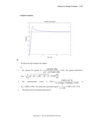 Solutions to Design Problems 11-67

Computer response:

31.
We follow the step outlined in the chapter.
a.
1.

We calculate the required

ω BW =
2.

3.

ξ=

− ln(%OS / 100)

π 2 + ln 2 (%OS / 100)

≈ 0.6 . The required bandwidth is

rad
4
1 − 2ξ 2 + 4ξ 4 − 4ξ 2 + 2 = 0.128
sec
Ts ξ

5.8333 × 10 −4 K
G(s) =
so
The
uncompensated
system
is
( s + 0.02)( s + 0.0833)( s + 0.25)
1
K p = G (0) = 1.4 K . The steady state requirement requires
= 0.05 or K = 13.6
1 + 1.4 K
The bode plot for the uncompensated system is

Copyright © 2011 by John Wiley & Sons, Inc.

 