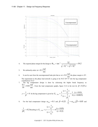 11-68 Chapter 11: Design via Frequency Response

Bode Diagram
30

20

Magnitude (dB)

10

Uncompensated

0

-10

-20

-30

-40
0

-45

Phase (deg)

-90

Uncompensated
-135

-180

-225

-270
-4

-3

10

-2

10

-1

10

0

10

10

1

10

Frequency (rad/sec)

The required phase margin for the design is Φ M = tan

5.

We arbitrarily select

6.

It can be seen from the uncompensated bode plot that at

7.

ω = 0.1

2ξ

−1

4.

− 2ξ 2 + 1 + 4ξ 4

= 59.2 o

rad
sec

ω = 0.1

rad
the phase margin is 29°.
sec

The requirement in the phase lead network is going to be 59.2°-29°+5° (for the lag compensator
contribution)=35.2°
The lag compensator design is done by schooseng the higher break frequency as

0.1
rad
. From the lead compensator graphs, figure 11.8 in the text let β = 0.25 or
= 0.01
10
sec
1
(s + )
T2
1
1
1 ( s + 0.01)
γ = = 4 . So the lag compensator is given by GC _ lag =
=
γ ( s + 1 ) 4 ( s + 0.0025)
β
γT2
1
= ω max β = 0.05 and
8.
For the lead compensator design ω max = 0.1 and β = 0.25 .
T1
1
(s + )
T1
1
( s + 0.05)
= 0.2 Resulting in Gc _ lead = γ
=4
γ
βT1
( s + 0.2)
(s + )
T1

Copyright © 2011 by John Wiley & Sons, Inc.

 