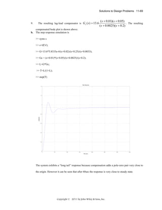 Solutions to Design Problems 11-69

9.

The resulting lag-lead compensator is Gc ( s ) = 13.6

( s + 0.01)( s + 0.05)
. The resulting
( s + 0.0025)( s + 0.2)

compensated bode plot is shown above.
b. The step response simulation is
>> syms s
>> s=tf('s');
>> G=13.6*5.8333e-4/(s+0.02)/(s+0.25)/(s+0.0833);
>> Gc = (s+0.01)*(s+0.05)/(s+0.0025)/(s+0.2);
>> L=G*Gc;
>> T=L/(1+L);
>> step(T)
Step Response
1.4

1.2

1

Amplitude

0.8

0.6

0.4

0.2

0

0

50

100

150

200

250

300

350

Time (sec)

The system exhibits a “long tail” response because compensation adds a pole-zero pair very close to
the origin. However it can be seen that after 60sec the response is very close to steady state.

Copyright © 2011 by John Wiley & Sons, Inc.

 