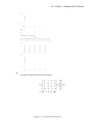 3-13 Chapter 3: Modeling in the Time Domain

B =
0
0
0
1
C =
100

0

0

0

ans =
b
Transfer function:
30
-----------------------------------s^5 + 8 s^4 + 9 s^3 + 6 s^2 + s + 30
A =
0
0
0
0
-30

1
0
0
0
-1

0
1
0
0
-6

0
0
1
0
-9

0
0
0
1
-8

0

0

0

0

B =
0
0
0
0
1
C =
30

11.
a. Using the standard form derived in the textbook,

⎡ 0
⎢ 0
x=⎢
⎢ 0
⎢
⎣ −13
c = [10 8
•

0⎤
⎡0⎤
⎥
⎢0⎥
0⎥
x + ⎢ ⎥ r (t )
⎢0⎥
0 0 1⎥
⎥
⎢ ⎥
−5 − 1 −5 ⎦
⎣1 ⎦
0 0 0] x
1
0

0
1

Copyright © 2011 by John Wiley & Sons, Inc.

 