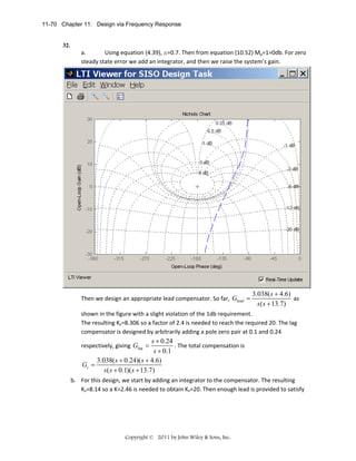 11-70 Chapter 11: Design via Frequency Response

32.

a.
Using equation (4.39), x=0.7. Then from equation (10.52) Mp=1=0db. For zero 
steady state error we add an integrator, and then we raise the system’s gain.  

Then we design an appropriate lead compensator. So far,  Glead =

3.038( s + 4.6)
 as 
s ( s + 13.7)

shown in the figure with a slight violation of the 1db requirement.  
The resulting Kv=8.306 so a factor of 2.4 is needed to reach the required 20. The lag 
compensator is designed by arbitrarily adding a pole zero pair at 0.1 and 0.24 

s + 0.24
. The total compensation is 
s + 0.1
3.038( s + 0.24)( s + 4.6)
Gc =
 
s( s + 0.1)( s + 13.7)

respectively, giving  Glag =

b. For this design, we start by adding an integrator to the compensator. The resulting 
Kv=8.14 so a K=2.46 is needed to obtain Kv=20. Then enough lead is provided to satisfy 

Copyright © 2011 by John Wiley & Sons, Inc.

 

 