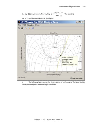 Solutions to Design Problems 11-71

the Mp<1db requirement. The resulting  G =

35( s + 2.18)
. The resulting 
s ( s + 31)

ωB = 32 rad/sec as shown in the next figure. 

 
c.
The following figure shows the step response of both designs. The faster design 
corresponds to part b with the larger bandwidth. 

Copyright © 2011 by John Wiley & Sons, Inc.

 