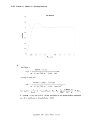 11-72 Chapter 11: Design via Frequency Response

Step Response
1.4

1.2

Amplitude

1

0.8

0.6

0.4

0.2

0

0

0.2

0.4

0.6

0.8

1

1.2

1.4

1.6

1.8

2

Time (sec)

 

33.
From Chapter 8,
0.6488K (s+53.85)
_____
Ge(s) =
2
(s + 8.119s + 376.3) (s^2 + 15.47s + 9283)
Cascading the notch filter,
0.6488K (s+53.85)(s2 + 16s + 9200)
Get(s) =

Since estep (∞) =

(s2 + 8.119s + 376.3) (s^2 + 15.47s + 9283)(s+60)2

Ke * 53.85 * 9200
1
, Kp = 9 yields 10% error. Thus, K p =
= 9 . Thus,
1 + Kp
376.3* 9283* 60 2

Ke = 0.6488K = 228452. Let us use Ke = 30,000 in designing the lead portion and we’ll make up the
rest with the lag. Plotting the Bode plot for Ke = 30,000,

Copyright © 2011 by John Wiley & Sons, Inc.

 