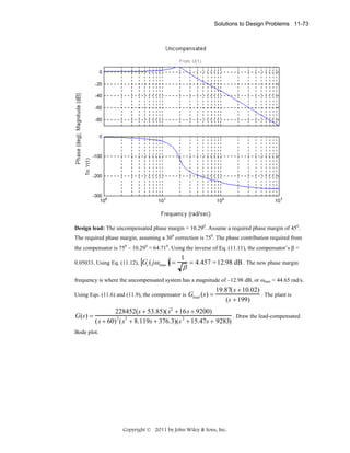 Solutions to Design Problems 11-73

Design lead: The uncompensated phase margin = 10.290. Assume a required phase margin of 450.
The required phase margin, assuming a 300 correction is 750. The phase contribution required from
the compensator is 750 – 10.290 = 64.710. Using the inverse of Eq. (11.11), the compensator’s β =
0.05033. Using Eq. (11.12), Gc ( jω max ) =

1

β

= 4.457 = 12.98 dB . The new phase margin

frequency is where the uncompensated system has a magnitude of –12.98 dB, or ωmax = 44.65 rad/s.
Using Eqs. (11.6) and (11.9), the compensator is Glead (s ) =

G(s) =

19.87( s + 10.02)
. The plant is
(s + 199)

228452(s + 53.85)(s2 + 16s + 9200)
. Draw the lead-compensated
2
2
2
(s + 60) (s + 8.119s + 376.3)(s + 15.47s + 9283)

Bode plot.

Copyright © 2011 by John Wiley & Sons, Inc.

 