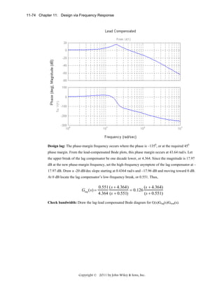 11-74 Chapter 11: Design via Frequency Response

Design lag: The phase-margin frequency occurs where the phase is –1350, or at the required 450
phase margin. From the lead-compensated Bode plots, this phase margin occurs at 43.64 rad/s. Let
the upper break of the lag compensator be one decade lower, or 4.364. Since the magnitude is 17.97
dB at the new phase-margin frequency, set the high-frequency asymptote of the lag compensator at –
17.97 dB. Draw a -20 dB/dec slope starting at 0.4364 rad/s and –17.96 dB and moving toward 0 dB.
At 0 dB locate the lag compensator’s low-frequency break, or 0.551. Thus,

Glag ( s) =

0.551 ( s + 4.364)
(s + 4.364)
= 0.126
(s + 0.551)
4.364 (s + 0.551)

Check bandwidth: Draw the lag-lead compensated Bode diagram for G(s)Glag(s)Glead(s).

Copyright © 2011 by John Wiley & Sons, Inc.

 
