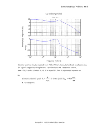 Solutions to Design Problems 11-75

From the open-loop plot, the magnitude is at –7 dB at 70 rad/s. Hence, the bandwidth is sufficient. Also,
the lag-lead compensated Bode plot shows a phase margin of 400 . The transfer function,
G(s) = G(s)Glag(s)Glead(s) shows Kp = 9, or an error of 0.1. Thus all requirements have been met.
34.
a. For an overdamped system Ts =

4

ω BW

. So for this system

ω BW = 0.04

b. The bode plot is:

Copyright © 2011 by John Wiley & Sons, Inc.

rad
sec

 