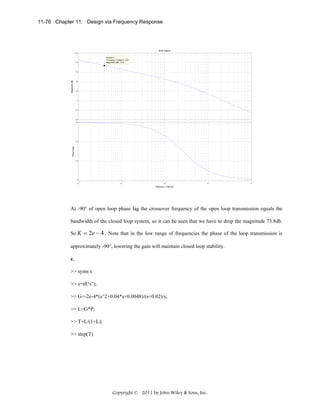 11-76 Chapter 11: Design via Frequency Response

Bode Diagram
100
System: L
Frequency (rad/sec): 0.04
Magnitude (dB): 73.8

80

Magnitude (dB)

60

40

20

0

-20

-40
90

Phase (deg)

60

30

0
-2

10

-1

10

0

10

1

10

2

10

Frequency (rad/sec)

At -90° of open loop phase lag the crossover frequency of the open loop transmission equals the
bandwidth of the closed loop system, so it can be seen that we have to drop the magnitude 73.8db.
So K = 2e − 4 . Note that in the low range of frequencies the phase of the loop transmission is
approximately -90°, lowering the gain will maintain closed loop stability.
c.
>> syms s
>> s=tf(‘s’);
>> G=-2e-4*(s^2+0.04*s+0.0048)/(s+0.02)/s;
>> L=G*P;
>> T=L/(1+L);
>> step(T)

Copyright © 2011 by John Wiley & Sons, Inc.

 